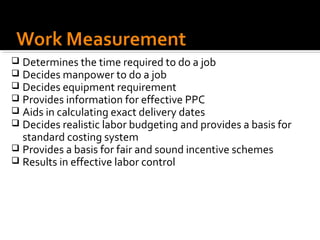  Determines the time required to do a job
 Decides manpower to do a job
 Decides equipment requirement
 Provides information for effective PPC
 Aids in calculating exact delivery dates
 Decides realistic labor budgeting and provides a basis for
  standard costing system
 Provides a basis for fair and sound incentive schemes
 Results in effective labor control
 