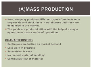 Here, company produces different types of products on a
large-scale and stock them in warehouses until they are
demanded in the market.
 The goods are produced either with the help of a single
operation or uses a series of operations.
CHARACTERISTICS
 Continuous production on market demand
 Less work-in-progress
 Supervision is easy
 No manual material handling
 Continuous flow of material
(A)MASS PRODUCTION
 