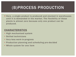 Here, a single product is produced and stocked in warehouses
until it is demanded in the market. The flexibility of these
plants is almost zero because only one product can be
produced.
CHARACTERISTICS
 High mechanised system
 Skilled technicians
 Very-less work-in-progress
 Production planning and scheduling pre-decided
 Whole system for one item
(B)PROCESS PRODUCTION
 