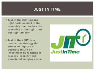  Just-in-time(JIT) means
right parts needed in the
assembly line reaches the
assembly at the right time
and right amount.
 Just in time (JIT) is a
production strategy that
strives to improve a
business return on
investment by reducing in-
process inventory and
associated carrying costs.
JUST IN TIME
 