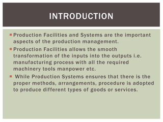  Production Facilities and Systems are the important
aspects of the production management.
 Production Facilities allows the smooth
transformation of the inputs into the outputs i.e.
manufacturing process with all the required
machinery tools manpower etc.
 While Production Systems ensures that there is the
proper methods, arrangements, procedure is adopted
to produce different types of goods or services.
INTRODUCTION
 