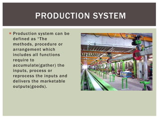  Production system can be
defined as “The
methods, procedure or
arrangement which
includes all functions
require to
accumulate(gather) the
inputs, process or
reprocess the inputs and
delivers the marketable
outputs(goods).
PRODUCTION SYSTEM
 