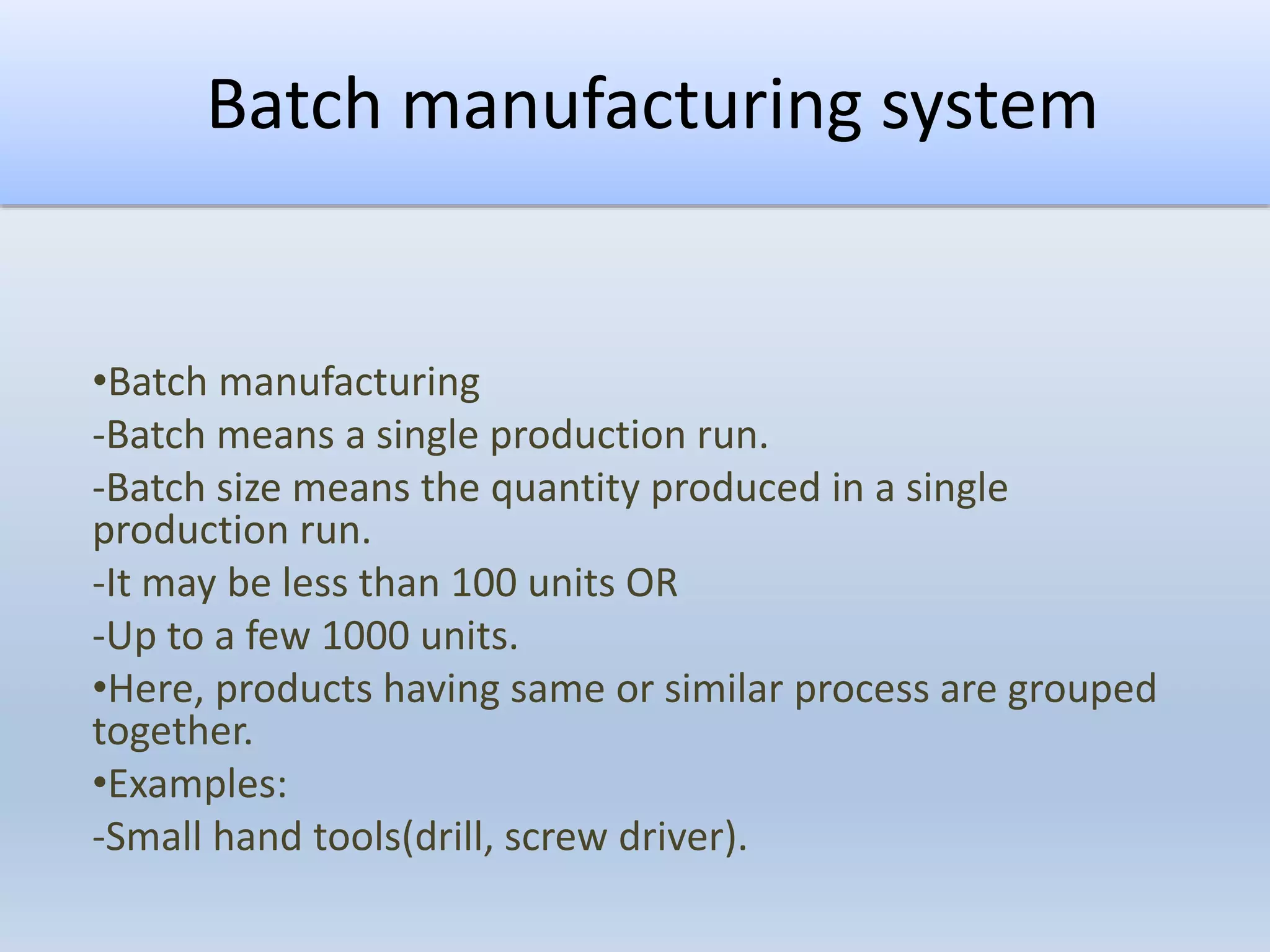 Batch manufacturing system
•Batch manufacturing
-Batch means a single production run.
-Batch size means the quantity produced in a single
production run.
-It may be less than 100 units OR
-Up to a few 1000 units.
•Here, products having same or similar process are grouped
together.
•Examples:
-Small hand tools(drill, screw driver).
 