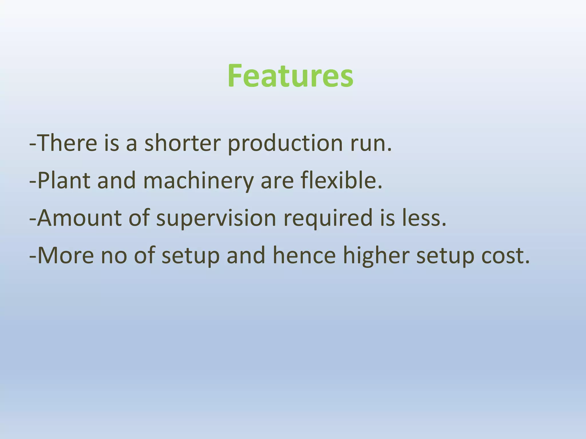 Features
-There is a shorter production run.
-Plant and machinery are flexible.
-Amount of supervision required is less.
-More no of setup and hence higher setup cost.
 