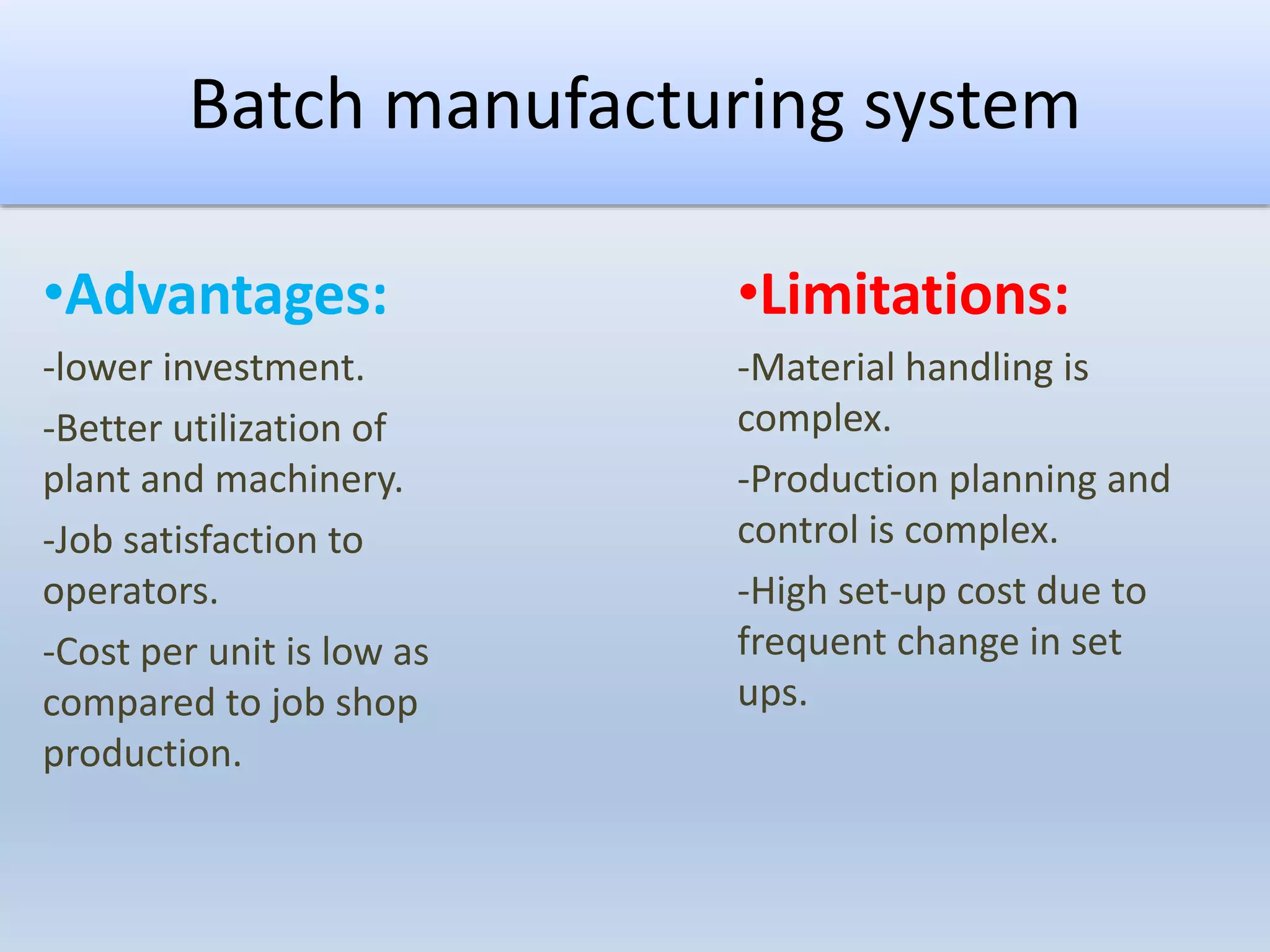 Batch manufacturing system
•Advantages:
-lower investment.
-Better utilization of
plant and machinery.
-Job satisfaction to
operators.
-Cost per unit is low as
compared to job shop
production.
•Limitations:
-Material handling is
complex.
-Production planning and
control is complex.
-High set-up cost due to
frequent change in set
ups.
 