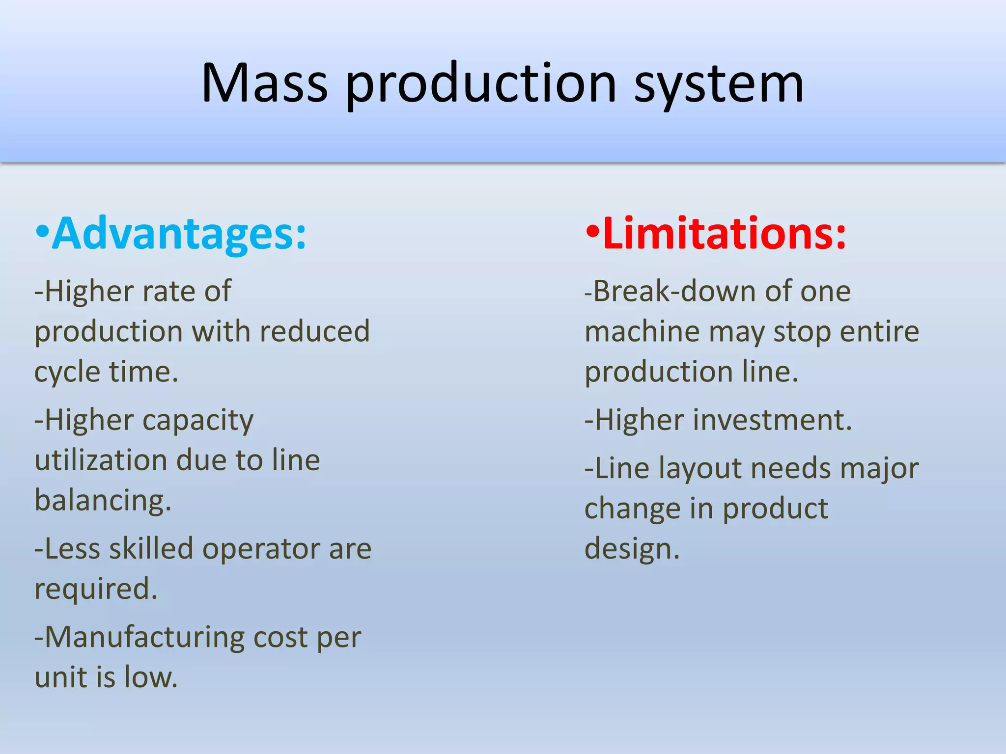 Mass production system
•Advantages:
-Higher rate of
production with reduced
cycle time.
-Higher capacity
utilization due to line
balancing.
-Less skilled operator are
required.
-Manufacturing cost per
unit is low.
•Limitations:
-Break-down of one
machine may stop entire
production line.
-Higher investment.
-Line layout needs major
change in product
design.
 