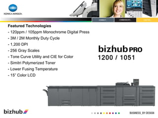 Featured Technologies - 120ppm / 105ppm Monochrome Digital Press - 3M / 2M Monthly Duty Cycle - 1,200 DPI - 256 Gray Scales - Tone Curve Utility and CIE for Color - Simitri Polymerized Toner - Lower Fusing Temperature - 15” Color LCD 1200 / 1051 