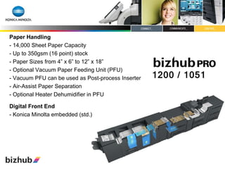 Paper Handling - 14,000 Sheet Paper Capacity - Up to 350gsm (16 point) stock - Paper Sizes from 4” x 6” to 12” x 18” - Optional Vacuum Paper Feeding Unit (PFU) - Vacuum PFU can be used as Post-process Inserter - Air-Assist Paper Separation - Optional Heater Dehumidifier in PFU  Digital Front End - Konica Minolta embedded (std.) 1200 / 1051 
