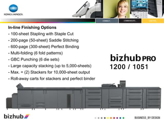 In-line Finishing Options - 100-sheet Stapling with Staple Cut - 200-page (50-sheet) Saddle Stitching - 600-page (300-sheet) Perfect Binding - Multi-folding (6 fold patterns)  - GBC Punching (6 die sets) - Large capacity stacking (up to 5,000-sheets) - Max. = (2) Stackers for 10,000-sheet output - Roll-away carts for stackers and perfect binder 1200 / 1051 