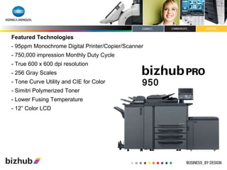 Featured Technologies - 95ppm Monochrome Digital Printer/Copier/Scanner - 750,000 impression Monthly Duty Cycle - True 600 x 600 dpi resolution - 256 Gray Scales - Tone Curve Utility and CIE for Color - Simitri Polymerized Toner - Lower Fusing Temperature - 12” Color LCD 950 