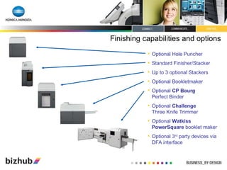 Finishing capabilities and options Optional Hole Puncher Standard Finisher/Stacker Up to 3 optional Stackers Optional Bookletmaker Optional  CP Bourg   Perfect Binder Optional  Challenge   Three Knife Trimmer Optional  Watkiss PowerSquare  booklet maker Optional 3 rd  party devices via DFA interface 