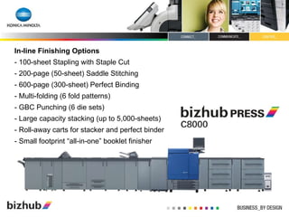 In-line Finishing Options - 100-sheet Stapling with Staple Cut - 200-page (50-sheet) Saddle Stitching - 600-page (300-sheet) Perfect Binding - Multi-folding (6 fold patterns)  - GBC Punching (6 die sets) - Large capacity stacking (up to 5,000-sheets) - Roll-away carts for stacker and perfect binder - Small footprint “all-in-one” booklet finisher 