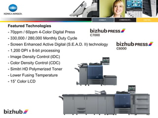 Featured Technologies - 70ppm / 60ppm 4-Color Digital Press - 330,000 / 280,000 Monthly Duty Cycle - Screen Enhanced Active Digital (S.E.A.D. II) technology - 1,200 DPI x 8-bit processing  - Image Density Control (IDC) - Color Density Control (CDC) - Simitri HD Polymerized Toner - Lower Fusing Temperature - 15” Color LCD 