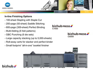 In-line Finishing Options - 100-sheet Stapling with Staple Cut - 200-page (50-sheet) Saddle Stitching - 600-page (300-sheet) Perfect Binding - Multi-folding (6 fold patterns)  - GBC Punching (6 die sets) - Large capacity stacking (up to 5,000-sheets) - Roll-away carts for stacker and perfect binder - Small footprint “all-in-one” booklet finisher 
