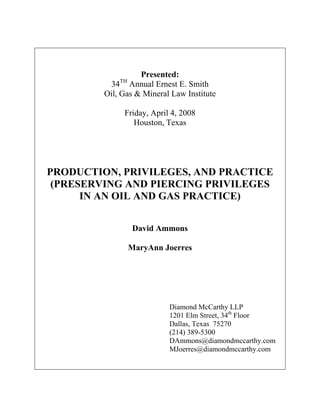 Presented:
             TH
          34 Annual Ernest E. Smith
         Oil, Gas & Mineral Law Institute

              Friday, April 4, 2008
                 Houston, Texas




PRODUCTION, PRIVILEGES, AND PRACTICE
 (PRESERVING AND PIERCING PRIVILEGES
      IN AN OIL AND GAS PRACTICE)


                  David Ammons

                  MaryAnn Joerres




                           Diamond McCarthy LLP
                           1201 Elm Street, 34th Floor
                           Dallas, Texas 75270
                           (214) 389-5300
                           DAmmons@diamondmccarthy.com
                           MJoerres@diamondmccarthy.com
 