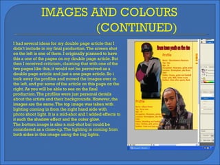 I had several ideas for my double page article that I didn’t include in my final production. The screen shot on the left is one of them. I originally planned to have this a one of the pages on my double page article. But then I received criticism, claiming that with one of the two pages like this, it would not be perceived as a double page article and just a one page article. So i took away the profiles and moved the images over to the left, and put some of the article on this page on the right. As you will be able to see on the final production. The profiles were just personal details about the artists and their backgrounds. However, the images are the same. The top image was taken with lighting coming in from the right hand side with  photo shoot light. It is a mid-shot and I added effects to it such the shadow effect and the outer glow. The bottom image is also a mid-shot but could be considered as a close-up. The lighting is coming from both sides in this image using the big lights. 