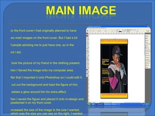 For the front cover I had originally planned to have two main images on the front cover. But I had a lot of people advising me to just have one, so in the end I did.  I took the picture of my friend in the clothing present. Then I Saved the image onto my computer area. After that I imported it onto Photoshop so I could edit it. I cut out the background and kept the figure of him. I added a glow around him for extra effect. Then I saved the figure and placed it onto in-design and positioned it on my front cover.  Increased the size of the image to the size I wanted, which was the size you can see on the right. I wanted this size because my plan was to make the main image take up the majority of the background. I firstly planned to put him in the centre but in the  final piece I had free space on the right hand side so I moved it over to the left slightly to fill the space. I also sent the image back so the text from the headlines would appear over the image slightly over the image as you can see. When the image was taken the model was instructed to look into the camera. This is to interact with the reader.  