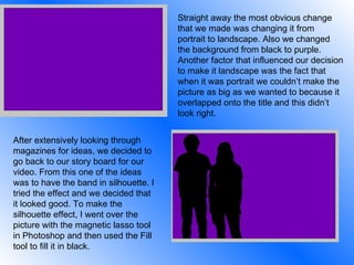 Straight away the most obvious change that we made was changing it from portrait to landscape. Also we changed the background from black to purple. Another factor that influenced our decision to make it landscape was the fact that when it was portrait we couldn’t make the picture as big as we wanted to because it overlapped onto the title and this didn’t look right. After extensively looking through magazines for ideas, we decided to go back to our story board for our video. From this one of the ideas was to have the band in silhouette. I tried the effect and we decided that it looked good. To make the silhouette effect, I went over the picture with the magnetic lasso tool in Photoshop and then used the Fill tool to fill it in black. 