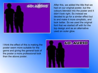 After this, we added the title that we had on our original poster, but the colours blended into the poster and it didn’t look right. So instead we decided to go for a similar effect but to and make it more simplistic, and look better. So we used the original font that we started off with for the top design and as an alternative used an outer glow.  I think the effect of this is making the poster seem more suitable for the genre and giving the general look of the poster a more professional look than the above poster. 