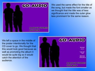 We used the same effect for the title of the song, but made the font smaller as we thought that the title was of less significance and made the outer glow less prominent for the same reason. We left a space in the middle of the poster intentionally for the CD cover to go. We thought that this would look good because as well as promoting the album it would be quite big so it would catch the attention of the audience. 