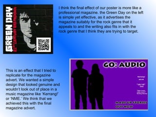 I think the final effect of our poster is more like a professional magazine. the Green Day on the left is simple yet effective, as it advertises the magazine suitably for the rock genre that it appeals to and the writing also fits in with the rock genre that I think they are trying to target.  This is an effect that I tried to replicate for the magazine advert. We wanted a simple design that looked genuine and wouldn’t look out of place in a music magazine like ‘Kerrang!’ or ‘NME.’ We think that we achieved this with the final magazine advert. 