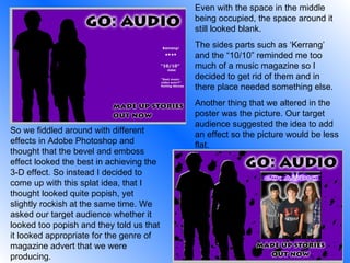 Even with the space in the middle being occupied, the space around it still looked blank.  The sides parts such as ‘Kerrang’ and the “10/10” reminded me too much of a music magazine so I decided to get rid of them and in there place needed something else. Another thing that we altered in the poster was the picture. Our target audience suggested the idea to add an effect so the picture would be less flat. So we fiddled around with different effects in Adobe Photoshop and thought that the bevel and emboss effect looked the best in achieving the 3-D effect. So instead I decided to come up with this splat idea, that I thought looked quite popish, yet slightly rockish at the same time. We asked our target audience whether it looked too popish and they told us that it looked appropriate for the genre of magazine advert that we were producing. 