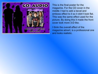 This is the final poster for the magazine. For the CD cover in the middle I had to add a bevel and emboss effect to it so it didn’t look flat. This was the same effect used for the picture. By doing this it made the front cover look more 3-D like. I think the overall effect of the magazine advert, is a professional one and looks realistic. 