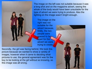 The image on the left was not suitable because it was a long shot and on the magazine advert, seeing the whole of the body would have been unsuitable for the type of advert we were trying to produce. Also the lighting on the image wasn’t bright enough. The image on the right was not suitable for the advert because, firstly, the two people were spaced to far apart for the advert we were trying to create.  Secondly, the girl was facing behind. We took this picture because we wanted to show a variety of images, however when it came to deciding what pictures to use, the general agreement was for the boy to be looking at the girl without so knowing, so this image was all wrong. 