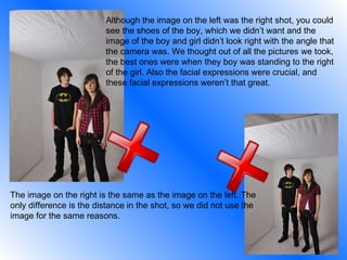 Although the image on the left was the right shot, you could see the shoes of the boy, which we didn’t want and the image of the boy and girl didn’t look right with the angle that the camera was. We thought out of all the pictures we took, the best ones were when they boy was standing to the right of the girl. Also the facial expressions were crucial, and these facial expressions weren’t that great. The image on the right is the same as the image on the left. The only difference is the distance in the shot, so we did not use the image for the same reasons. 
