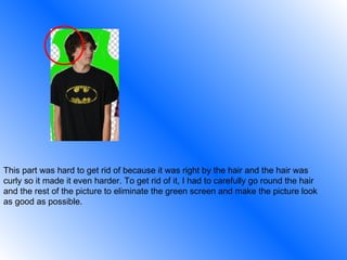 This part was hard to get rid of because it was right by the hair and the hair was curly so it made it even harder. To get rid of it, I had to carefully go round the hair and the rest of the picture to eliminate the green screen and make the picture look as good as possible. 