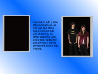 I started off with a plan black background, as that was part of the colour scheme that was chosen by our target audience. After doing that I added the basic things. I started off with the picture that I edited. 