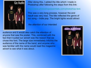 After doing this, I added the title which I made in Photoshop after following the steps from this link: http://www.photoshopessentials.com/photoshop-text/text-effects/light-burst/ This was a very long process, however the end result was very nice. The title reflected the genre of our song – Indie pop. The bright lights would attract  the attention of our intended audience and it would also catch the attention of anyone that saw the poster. This, combined with the fact that it suited our advert was the reason that we chose this font. The large size immediately informs the audience of the name of the band, and anyone who was familiar with the name would read the magazine advert to see what it was about. 