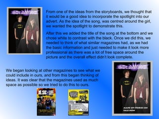 From one of the ideas from the storyboards, we thought that it would be a good idea to incorporate the spotlight into our advert. As the idea of the song, was centred around the girl, we wanted the spotlight to demonstrate this.  After this we added the title of the song at the bottom and we chose white to contrast with the black. Once we did this, we needed to think of what similar magazines had, as we had the basic information and just needed to make it look more professional as there was a lot of free space around the picture and the overall effect didn’t look complete. We began looking at other magazines to see what we could include in ours, and from this began thinking of ideas. It was clear that the magazines used as much space as possible so we tried to do this to ours. 