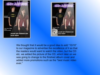 We thought that it would be a good idea to add “10/10” to our magazine to advertise the excellence of it so that the readers would want to watch the video, but the CD etc. we added the picture of the CD, which later on we was going to change to the finished album cover and added more promotions such as the “best music video ever.” 