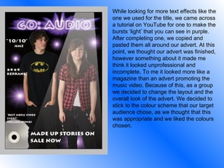 While looking for more text effects like the one we used for the title, we came across a tutorial on YouTube for one to make the bursts ‘light’ that you can see in purple. After completing one, we copied and pasted them all around our advert. At this point, we thought our advert was finished, however something about it made me think it looked unprofessional and incomplete. To me it looked more like a magazine than an advert promoting the music video. Because of this, as a group we decided to change the layout and the overall look of the advert. We decided to stick to the colour scheme that our target audience chose, as we thought that this was appropriate and we liked the colours chosen. 