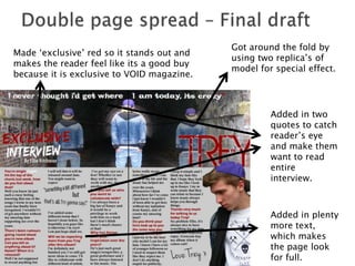 Got around the fold by
Made ‘exclusive’ red so it stands out and
                                            using two replica’s of
makes the reader feel like its a good buy
                                            model for special effect.
because it is exclusive to VOID magazine.



                                                     Added in two
                                                     quotes to catch
                                                     reader’s eye
                                                     and make them
                                                     want to read
                                                     entire
                                                     interview.



                                                     Added in plenty
                                                     more text,
                                                     which makes
                                                     the page look
                                                     for full.
 