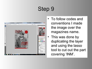 Step 9
   • To follow codes and
     conventions I made
     the image over the
     magazines name.
   • This was done by
     duplicating the layer
     and using the lasso
     tool to cut out the part
     covering ‘INM’.
 