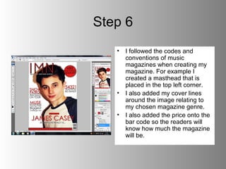 Step 6
   •   I followed the codes and
       conventions of music
       magazines when creating my
       magazine. For example I
       created a masthead that is
       placed in the top left corner.
   •   I also added my cover lines
       around the image relating to
       my chosen magazine genre.
   •   I also added the price onto the
       bar code so the readers will
       know how much the magazine
       will be.
 