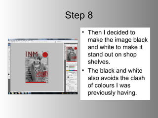 Step 8
   • Then I decided to
     make the image black
     and white to make it
     stand out on shop
     shelves.
   • The black and white
     also avoids the clash
     of colours I was
     previously having.
 