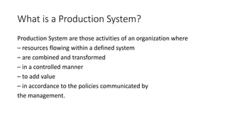 What is a Production System?
Production System are those activities of an organization where
– resources flowing within a defined system
– are combined and transformed
– in a controlled manner
– to add value
– in accordance to the policies communicated by
the management.
 