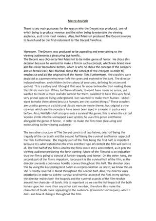 Macro Analysis
There is two main purposes for the reason why the Decent was produced, one of
which being to produce revenue and the other being to entertain the viewing
audience, as it is for most movies. Also, Neil Marshall produced The Decent in order
to launch and be the first instalment to The Decent franchise.
Moreover, The Decent was produced to be appealing and entertaining to the
viewing audience in a pleasuring but horrific.
The Decent was chosen by Neil Marshall to be in the genre of horror. He chose this
decision because he wanted to make a film in such a concept, which was brand new
and has never been done before, which is why he chose the concept of the creepers
and all female cast. Neil Marshal chose the concept of the creepers in order to
emphasise and aid the originality of the horror film. Furthermore, the crawlers were
depicted as cavemen who never left the caves and evolved in the dark. The director
included mothers and children in the colony of creatures, defining his vision and
quoted, "It is a colony and I thought that was far more believable than making them
the classic monsters. If they had been all male, it would have made no sense, so I
wanted to create a more realistic context for them. I wanted to have this very feral,
very primal species living underground, but I wanted to make them human. I didn't
want to make them aliens because humans are the scariest things." These crawlers
are used to generate a cliché and classic monster movie theme, but original as the
crawlers which are the monsters have never been used in a movie in such a way
before. Also, Neil Marshall also presents a survival like genre, this is when the cast of
women climb into the unmapped cave system, he uses this genre and theme
alongside the genre of horror, in order to make the film more pleasuring and
entertaining to the viewing audience.
The narrative structure of The Decent consists of two halves, one half being the
tragedy of the car crash and the second half being the survival and horror aspect of
the film. Furthermore, the tragedy part of the film, being the first half, is important
because it is what establishes the style and they type of content the filmwill consist
of. The first half of the filmis vital to the films entire style and content, as it gets the
viewing audience predicting the forth-coming future of the filmand is an indication
that the filmis going to consist of further tragedy and horror. On the other hand, the
second part of the filmis important, because it is the survival half of the film, as the
director presents continuous horrific scenes throughout this half. The director does
this by using the key protagonist Sarah as a representation as death; we know this as
she is mostly covered in blood throughout the second half. Also, the director uses
prosthetics in order to aid the survival and horrific aspect of the film. In my opinion,
the director makes both the tragedy and the survival aspects of the filmrevolve
around her character of Sarah, this is important as we see the full impact of the both
halves upon her more than any other cast member, therefore this make the
character of Sarah more appealing to the audience. (Cinematic techniques)- what it
does and how it changes throughout the film.
 