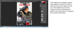 I then added a red rectangle using the
stamp edge tool, I did this in order to
make the price of the magazine stand
out. I then added the price of the
magazine as this is conventional to
appear on the front cover of a magazine,
this is product information.
 