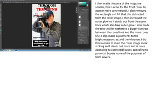 I then made the price of the magazine
smaller, this is order for the front cover to
appear more conventional, I also removed
the rectangle as I felt that this distracted
from the cover image. I then increased the
outer glow so it stands out from the cover
lines which also have outer glow. I also made
the text smaller so there is a bigger contrast
between the cover lines and the main cover
line. I also made adjustments to the
brightness/contrast and the vibrance, I did
this in order to make the cover image more
striking so it stands out more and is more
appealing to a potential buyer, appealing to
potential buyers is one of the purposes of
front covers.
 