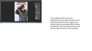 I then added my first cover line, I
positioned it at the side of the cover so to
not distract from the main image. I also
chose to add an outer glow effect in order
to make the cover line stand out more and
also to make sure that it is eye catching.
 
