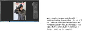 Next I added my second cover line which I
positioned slightly above the first, I did this so if
one cover line interests someone the they will
immediately see the next, the more cover lines
a potential reader reads, the more likely it is
that they would buy the magazine.
 