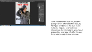 I then added the next cover line, this time
placing it on the other side of the page, by
having space in between the cover lines it
makes the magazine cover look more
interesting as the information is spread out. I
also used the outer glow effect for this cover
line in order to make it stand out more.
 
