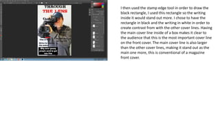 I then used the stamp edge tool in order to draw the
black rectangle, I used this rectangle so the writing
inside it would stand out more. I chose to have the
rectangle in black and the writing in white in order to
create contrast from with the other cover lines. Having
the main cover line inside of a box makes it clear to
the audience that this is the most important cover line
on the front cover. The main cover line is also larger
than the other cover lines, making it stand out as the
main one more, this is conventional of a magazine
front cover.
 