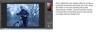 Then I added the inner shadow effect to my text so
it could be read easier and stands out more, doing
this makes it more eye catching and visually
interesting to a reader. I chose to position my text
in the top left so it would be easy to read and also
so it aligns with the model’s face.
 