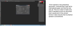 First I opened a new photoshop
document, I ensured that it was set to
international paper and that the size
was a4. This is in order to make sure
that if I decided to print my document
that it would print in the correct
format. It also ensures that my fashion
spread is conventional.
 