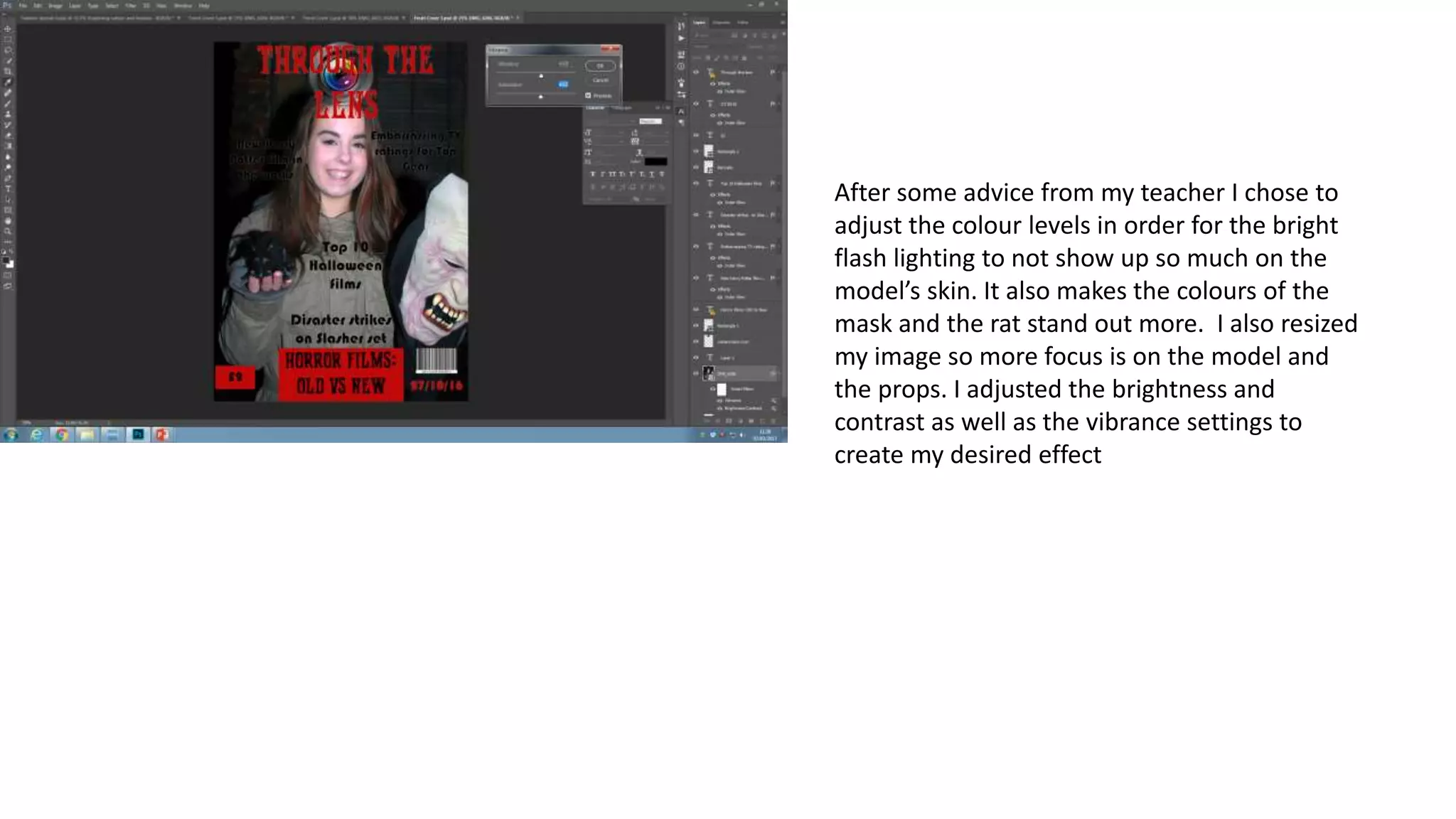 After some advice from my teacher I chose to
adjust the colour levels in order for the bright
flash lighting to not show up so much on the
model’s skin. It also makes the colours of the
mask and the rat stand out more. I also resized
my image so more focus is on the model and
the props. I adjusted the brightness and
contrast as well as the vibrance settings to
create my desired effect
 